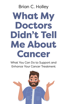 What My Doctors Didn't Tell Me About Cancer: What You Can Do to Support and Enhance Your Cancer Treatment - Holley, Brian C.