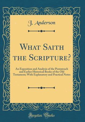 What Saith the Scripture?: An Exposition and Analysis of the Pentateuch and Earlier Historical Books of the Old Testament; With Explanatory and Practical Notes (Classic Reprint) - Anderson, J