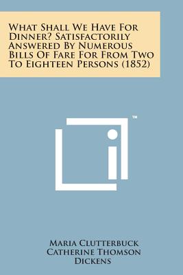 What Shall We Have for Dinner? Satisfactorily Answered by Numerous Bills of Fare for from Two to Eighteen Persons (1852) - Clutterbuck, Maria, and Dickens, Catherine Thomson