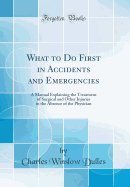 What to Do First in Accidents and Emergencies: A Manual Explaining the Treatment of Surgical and Other Injuries in the Absence of the Physician (Classic Reprint)