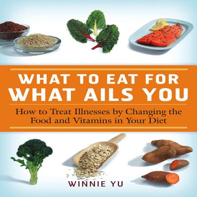 What to Eat for What Ails You: How to Treat Illnesses by Changing the Food and Vitamins in Your Diet - Yu, Winnie