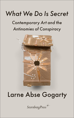 What We Do Is Secret: Contemporary Art and the Antinomies of Conspiracy - Gogarty, Larne Abse, and Black, Hannah (Foreword by)