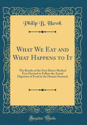 What We Eat and What Happens to It: The Results of the First Direct Method Ever Devised to Follow the Actual Digestion of Food in the Human Stomach (Classic Reprint) - Hawk, Philip B