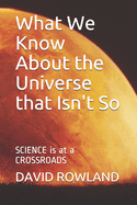 What We Know About the Universe that Isn't So: SCIENCE is at a CROSSROADS