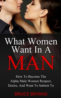 What Women Want In A Man: How To Become The Alpha Male Women Respect, Desire, And Want To Submit To - Bryans, Bruce