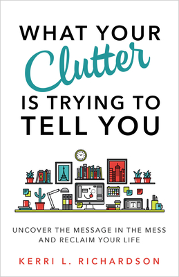 What Your Clutter Is Trying to Tell You: Uncover the Message in the Mess and Reclaim Your Life - Richardson, Kerri L.