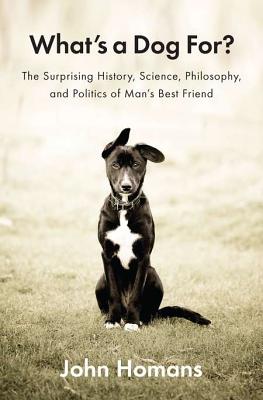 What's a Dog For?: The Surprising History, Science, Philosophy, and Politics of Man's Best Friend - Homans, John
