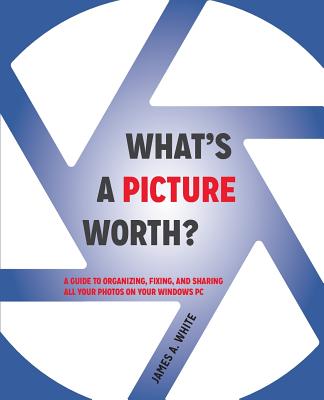 What's a Picture Worth?: A Guide to Organizing, Fixing, and Sharing All Your Photos on Your Windows PC - White, James a