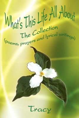 What's This Life All About: The Collection (poems, prayers and lyrical writings) - Tracy