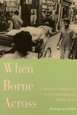 When Borne Across: Literary Cosmopolitics in the Contemporary Indian Novel - Ghosh, Bishnupriya