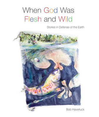 When God Was Flesh and Wild: Stories in Defense of the Earth - Haverluck, Bob, and Myers, Ched (Foreword by)