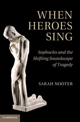 When Heroes Sing: Sophocles and the Shifting Soundscape of Tragedy - Nooter, Sarah