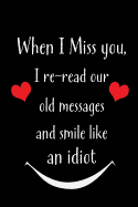 When I Miss You, I Re-Read Our Old Messages and Smile Like an Idiot: Blank Lined 6x9 I Love You Journal/Notebooks as Gift for His / Her Love on Valentine's Day, Birthday, Wedding or Anniversary.