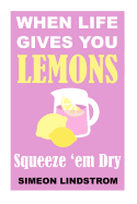When Life Gives You Lemons - Squeeze 'em Dry: The Power of Surrender, Humor and Compassion When the Going Gets Tough