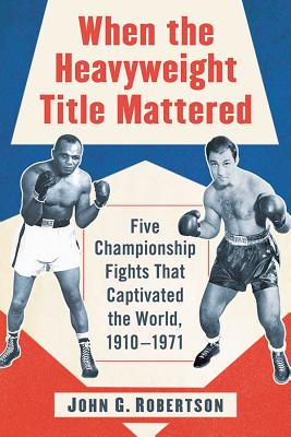 When the Heavyweight Title Mattered: Five Championship Fights That Captivated the World, 1910-1971 - Robertson, John G