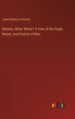 Whence, What, Where? A View of the Origin, Nature, and Destiny of Man - Nichols, James Robinson