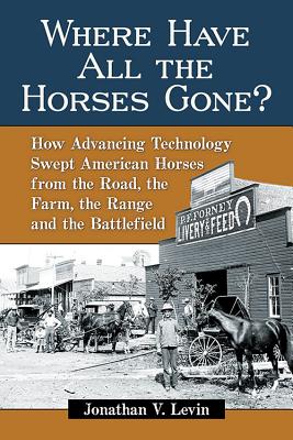 Where Have All the Horses Gone?: How Advancing Technology Swept American Horses from the Road, the Farm, the Range and the Battlefield - Levin, Jonathan V