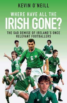 Where Have All the Irish Gone?: The Sad Demise of Ireland's Once Relevant Footballers - O'Neill, Kevin