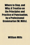 Where to Stop, and Why: a Treatise on the Principles and Practice of Punctuation, by a Profesisonal Grammarian W. Mills