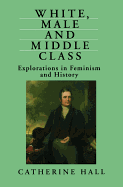 White, Male and Middle Class: Explorations in Feminism and History - Hall, Catherine