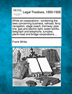 White on Corporations: Containing the Laws Concerning Business, Railroad, Ferry, Navigation ... Corporations, Joint-Stock Associations, Etc., Including the Laws on Taxation, Dissolution and Receivers, Statutory Construction, Condemnation of Real Property