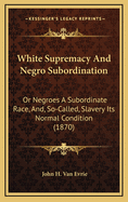 White Supremacy And Negro Subordination: Or Negroes A Subordinate Race, And, So-Called, Slavery Its Normal Condition (1870)