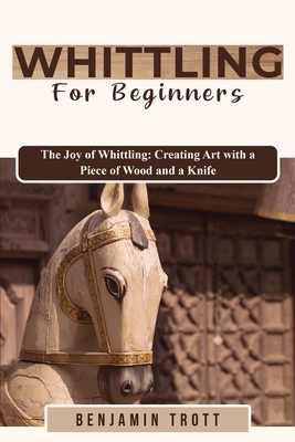 Whittling for Beginners: The Joy of Whittling: Creating Art with a Piece of Wood and a Knife - Trott, Benjamin