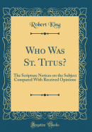 Who Was St. Titus?: The Scripture Notices on the Subject Compared with Received Opinions (Classic Reprint)