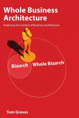 Whole Business Architecture: Exploring the context of Business Architecture - Graves, Tom