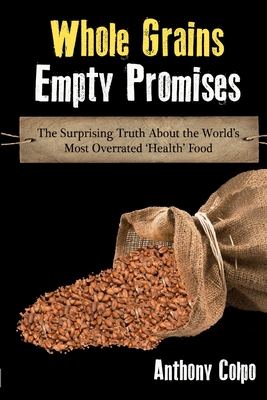 Whole Grains, Empty Promises: The Surprising Truth about the World's Most Overrated 'Health' Food - Colpo, Anthony