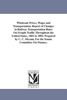 Wholesale Prices, Wages and Transportation. Report of Changes in Railway Transportation Rates On Freight Traffic Throughout the United States, 1852 to 1893. Prepared by C. C. Mccain, For the Senate Committee On Finance. - McCain, Charles Curtice