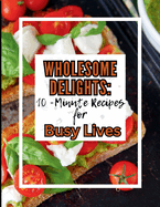 Wholesome Delights: 10-Minute Recipes for Busy Lives !: Effortless and Flavorful Recipes