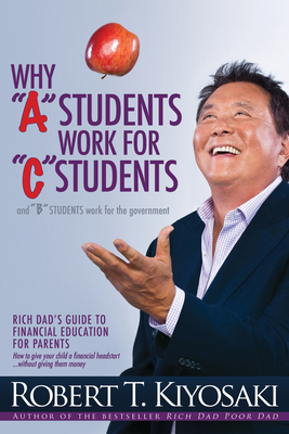 Why "A" Students Work for "C" Students and Why "B" Students Work for the Government: Rich Dad's Guide to Financial Education for Parents - Kiyosaki, Robert T.