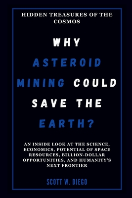 WHY ASTEROID MINING COULD SAVE THE EARTH? Hidden Treasures of the Cosmos: An Inside Look at the Science, Economics, Potential of Space Resources, Billion-Dollar Opportunities, and Humanity's Next ... - W Diego, Scott