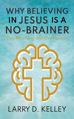 Why Believing in Jesus Is a No-Brainer: Stop Worrying and Live Forever - Kelley, Larry D