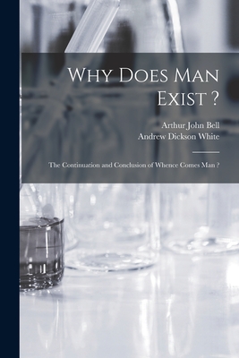 Why Does Man Exist ?: the Continuation and Conclusion of Whence Comes Man ? - Bell, Arthur John, and White, Andrew Dickson 1832-1918 Fmo (Creator)