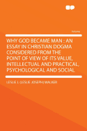 Why God Became Man: An Essay in Christian Dogma Considered from the Point of View of Its Value, Intellectual and Practical, Psychological and Social