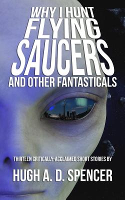 Why I Hunt Flying Saucers And Other Fantasticals: A Science Fiction Short Story Retrospective - Spencer, Hugh A D