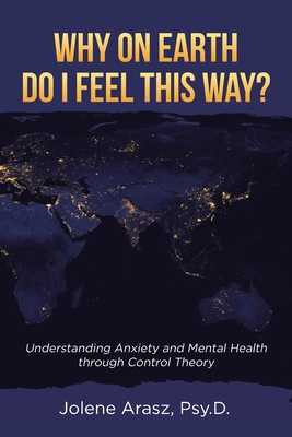 Why On Earth Do I Feel This Way?: Understanding Anxiety and Mental Health through Control Theory - Arasz Psy D, Jolene