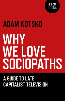 Why We Love Sociopaths: A Guide to Late Capitalist Television - Kotsko, Adam