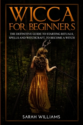 Wicca for Beginners: The Definitive Guide to Starting Rituals, Spells, and Witchcraft, to Become a Witch - Williams, Sarah