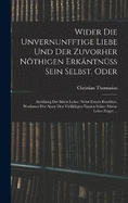 Wider die unvernunfftige Liebe und der zuvorher nthigen Erkntnss Sein Selbst. Oder: Ausbung der Sitten Lehre: Nebst einem Beschluss, Worinnen der Autor den Vielfltigen nutzen seiner Sitten-Lehre zeiget ...