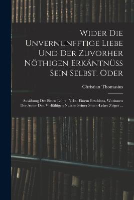 Wider die unvernunfftige Liebe und der zuvorher nthigen Erkntnss Sein Selbst. Oder: Ausbung der Sitten Lehre: Nebst einem Beschluss, Worinnen der Autor den Vielfltigen nutzen seiner Sitten-Lehre zeiget ... - Thomasius, Christian