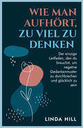 Wie Man Aufhrt, Zu Viel Zu Denken: Der einzige Leitfaden, den du brauchst, um negative Gedankenmuster zu durchbrechen und glcklich zu sein (Mental Wellness 10) (German Edition)