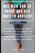 Wie Man Von Zu Hause Aus ALS Mutter Arbeitet: Erledigen Sie Ihre Arbeit Bequem Von Zu Hause Aus, Lernen Sie Alles, Was Sie Tun M?ssen, Um Ihr B?ro in Ihr Zimmer Zu Bringen