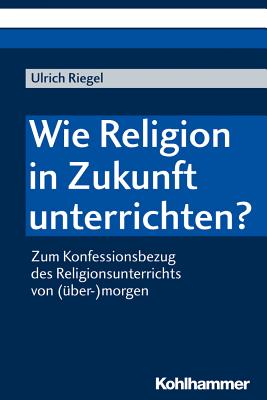 Wie Religion in Zukunft Unterrichten?: Zum Konfessionsbezug Des Religionsunterrichts Von (Uber-)Morgen - Riegel, Ulrich