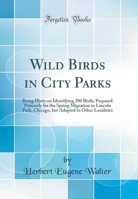 Wild Birds in City Parks: Being Hints on Identifying 200 Birds, Prepared Primarily for the Spring Migration in Lincoln Park, Chicago, But Adapted to Other Localities (Classic Reprint) - Walter, Herbert Eugene