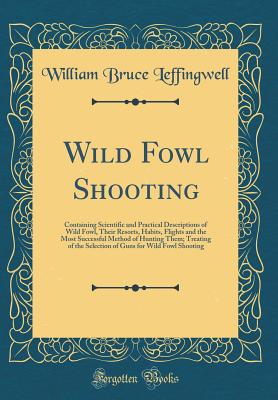 Wild Fowl Shooting: Containing Scientific and Practical Descriptions of Wild Fowl, Their Resorts, Habits, Flights and the Most Successful Method of Hunting Them; Treating of the Selection of Guns for Wild Fowl Shooting (Classic Reprint) - Leffingwell, William Bruce
