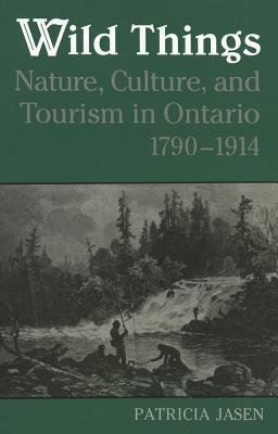 Wild Things: Nature, Culture, and Tourism in Ontario, 1790-1914 - Jasen, Patricia