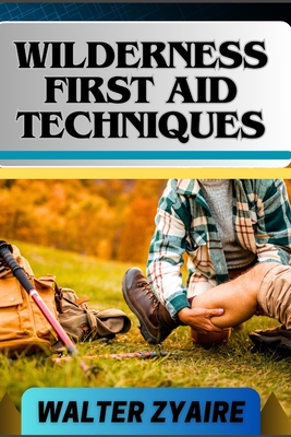 Wilderness First Aid Techniques: A Complete Guide For Empowering Resilience Beyond Borders And Building Confidence In Critical Moments - Zyaire, Walter